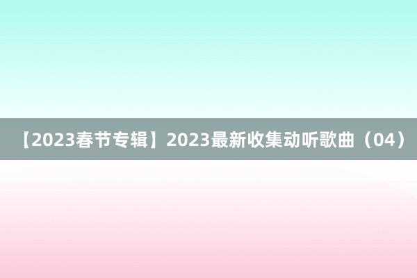 【2023春节专辑】2023最新收集动听歌曲（04）